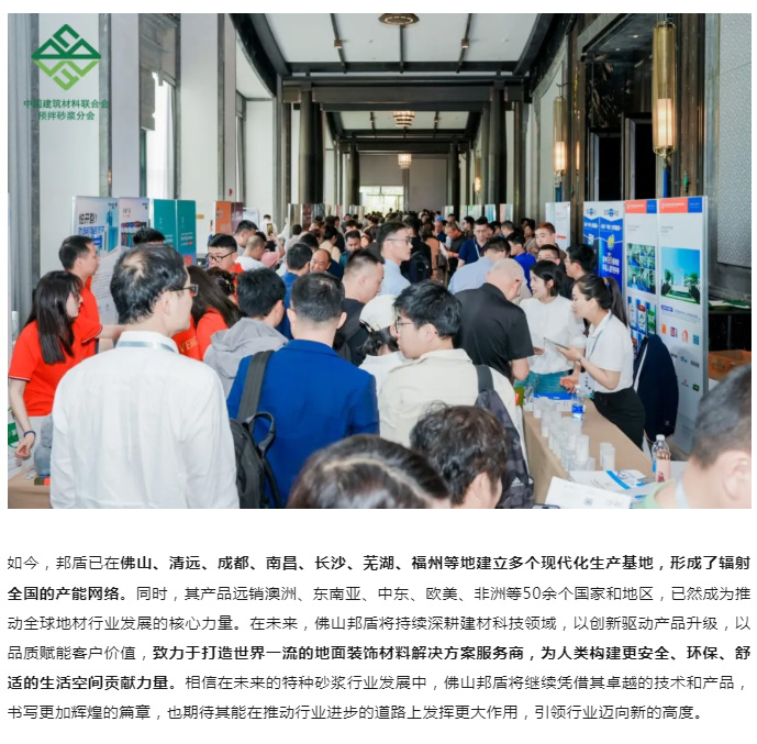 此次参加第四届特种砂浆行业发展大会，佛山邦盾积极展示了自身在特种砂浆领域的最新成果与技术优势。公司先进的生产工艺和高品质的产品吸引了众多参会者的目光，在展会现场，佛山邦盾的展位前人潮涌动，众多行业人士驻足交流，对其产品表现出浓厚兴趣。